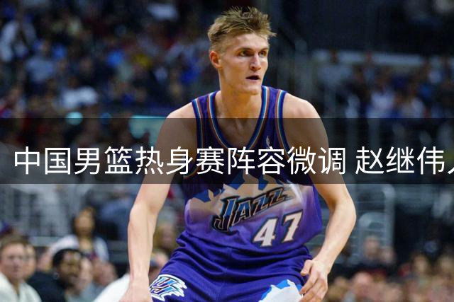 中国男篮热身赛阵容微调 赵继伟入替胡明轩