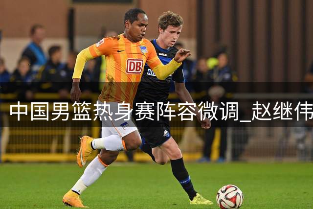 中国男篮热身赛阵容微调 赵继伟入替胡明轩