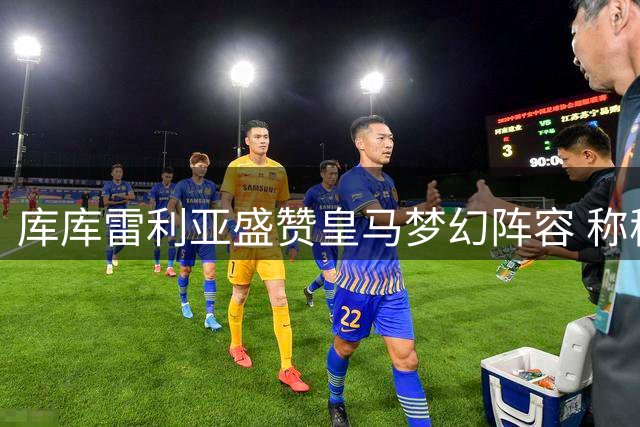 库库雷利亚盛赞皇马梦幻阵容 称穆帅带队渐入佳境