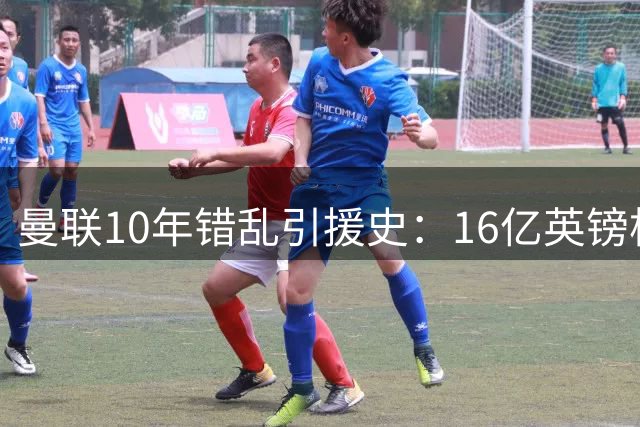 曼联10年错乱引援史：16亿英镑构筑"球星坟场"的致命轮回