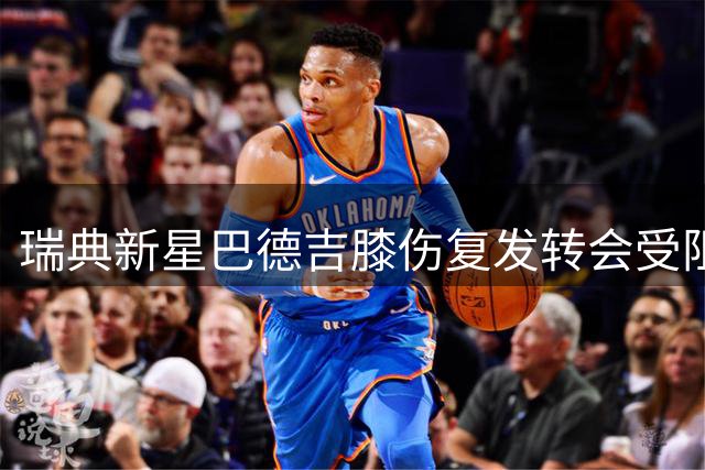 瑞典新星巴德吉膝伤复发转会受阻 医疗专家详解复杂修复手术