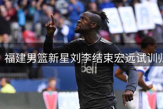 福建男篮新星刘李结束宏远试训归队