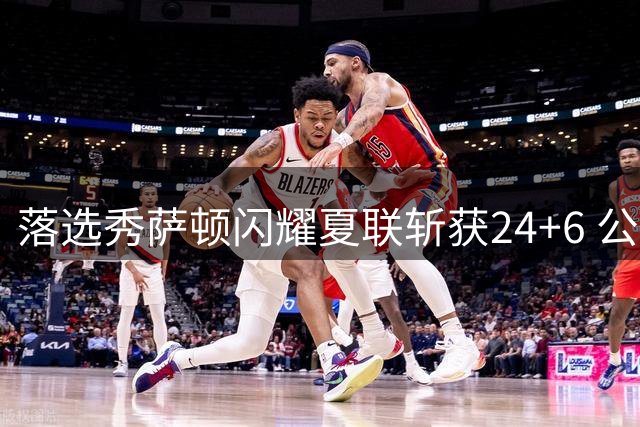 落选秀萨顿闪耀夏联斩获24+6 公牛火速递上训练营邀约