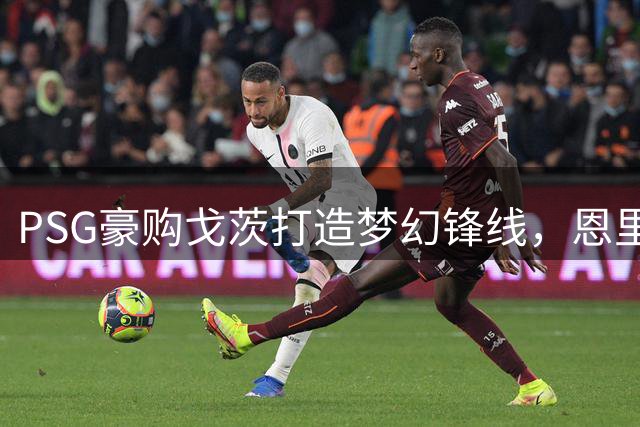 PSG豪购戈茨打造梦幻锋线，恩里克坐拥“奢侈”深度剑指欧冠